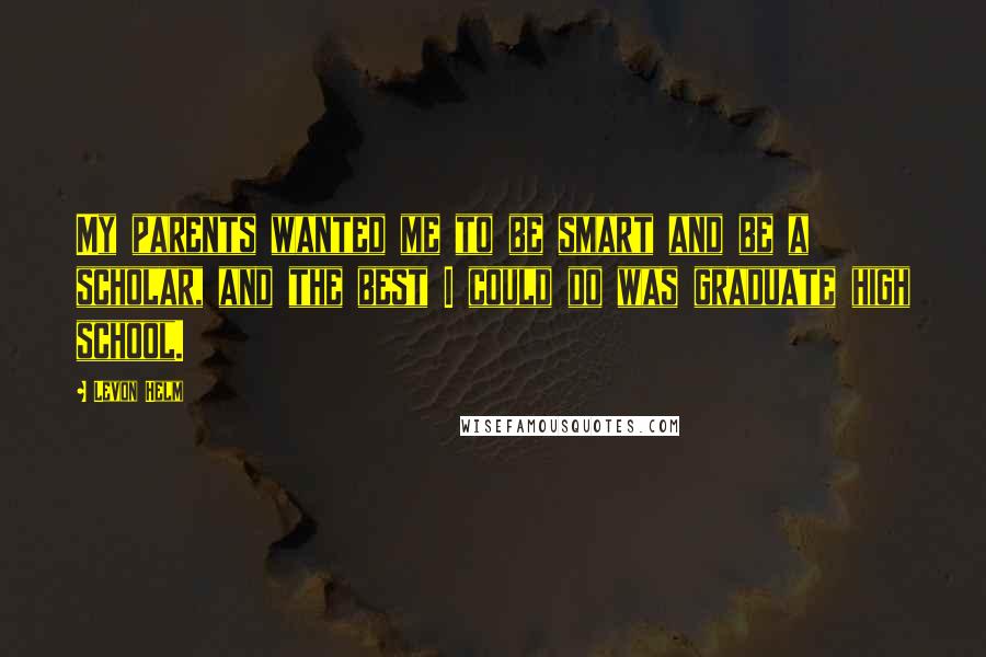 Levon Helm Quotes: My parents wanted me to be smart and be a scholar, and the best I could do was graduate high school.
