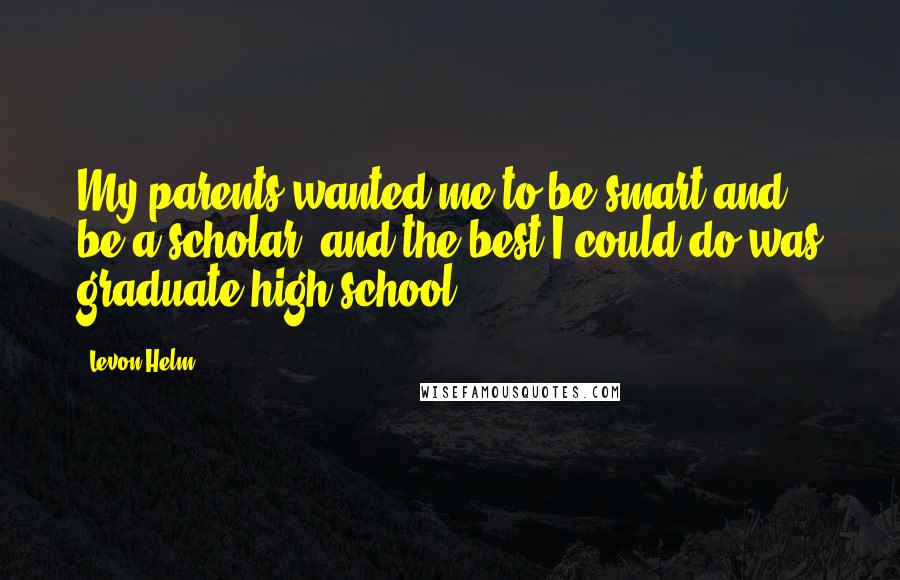 Levon Helm Quotes: My parents wanted me to be smart and be a scholar, and the best I could do was graduate high school.