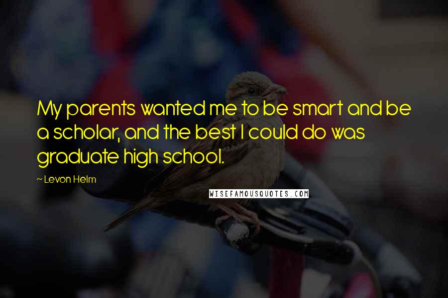 Levon Helm Quotes: My parents wanted me to be smart and be a scholar, and the best I could do was graduate high school.