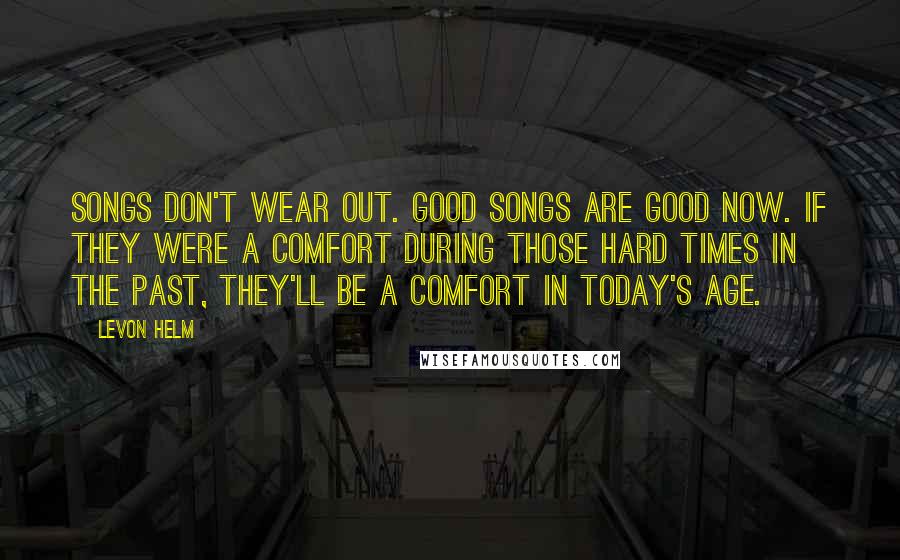 Levon Helm Quotes: Songs don't wear out. Good songs are good now. If they were a comfort during those hard times in the past, they'll be a comfort in today's age.