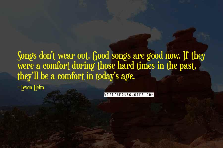 Levon Helm Quotes: Songs don't wear out. Good songs are good now. If they were a comfort during those hard times in the past, they'll be a comfort in today's age.