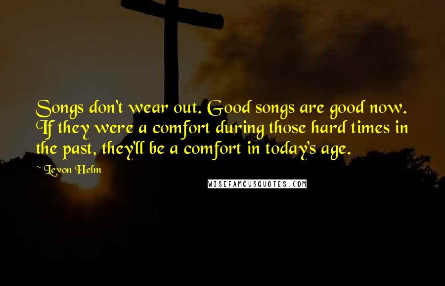 Levon Helm Quotes: Songs don't wear out. Good songs are good now. If they were a comfort during those hard times in the past, they'll be a comfort in today's age.