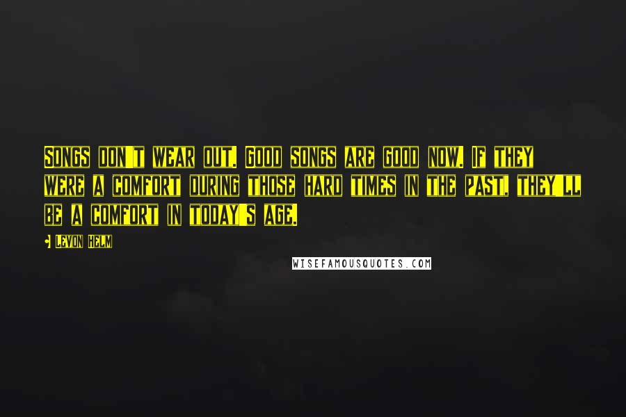 Levon Helm Quotes: Songs don't wear out. Good songs are good now. If they were a comfort during those hard times in the past, they'll be a comfort in today's age.