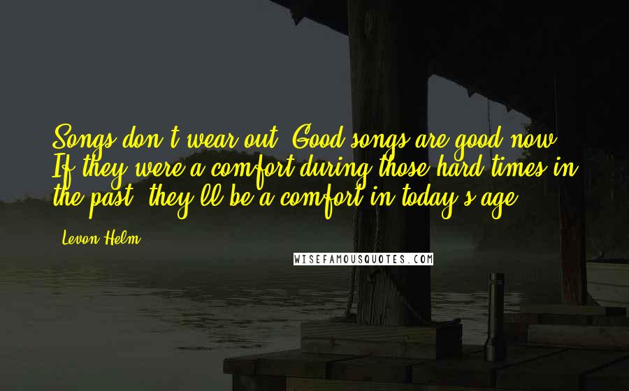 Levon Helm Quotes: Songs don't wear out. Good songs are good now. If they were a comfort during those hard times in the past, they'll be a comfort in today's age.