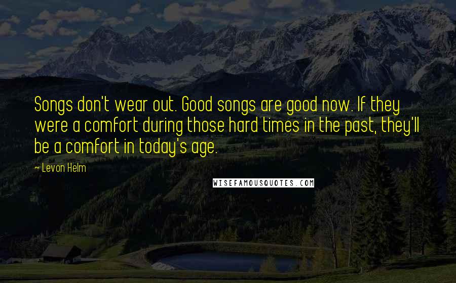 Levon Helm Quotes: Songs don't wear out. Good songs are good now. If they were a comfort during those hard times in the past, they'll be a comfort in today's age.