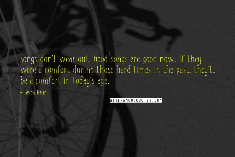 Levon Helm Quotes: Songs don't wear out. Good songs are good now. If they were a comfort during those hard times in the past, they'll be a comfort in today's age.