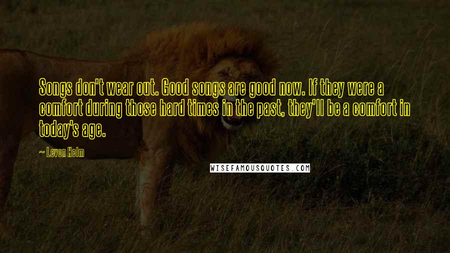 Levon Helm Quotes: Songs don't wear out. Good songs are good now. If they were a comfort during those hard times in the past, they'll be a comfort in today's age.