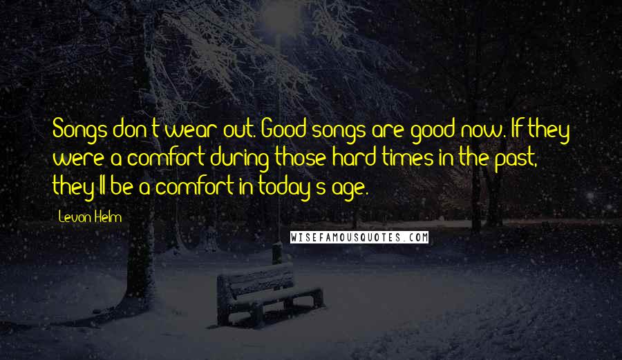 Levon Helm Quotes: Songs don't wear out. Good songs are good now. If they were a comfort during those hard times in the past, they'll be a comfort in today's age.