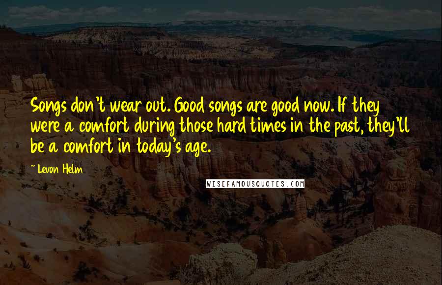 Levon Helm Quotes: Songs don't wear out. Good songs are good now. If they were a comfort during those hard times in the past, they'll be a comfort in today's age.