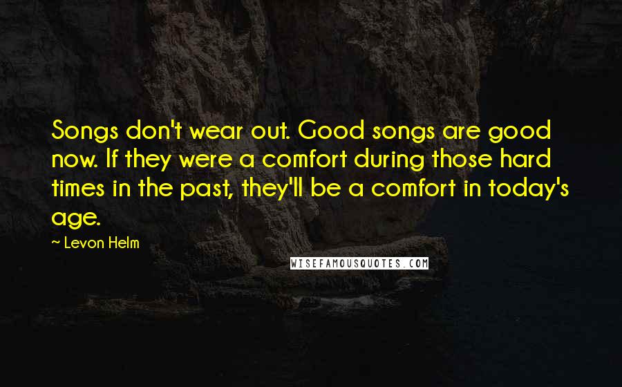 Levon Helm Quotes: Songs don't wear out. Good songs are good now. If they were a comfort during those hard times in the past, they'll be a comfort in today's age.