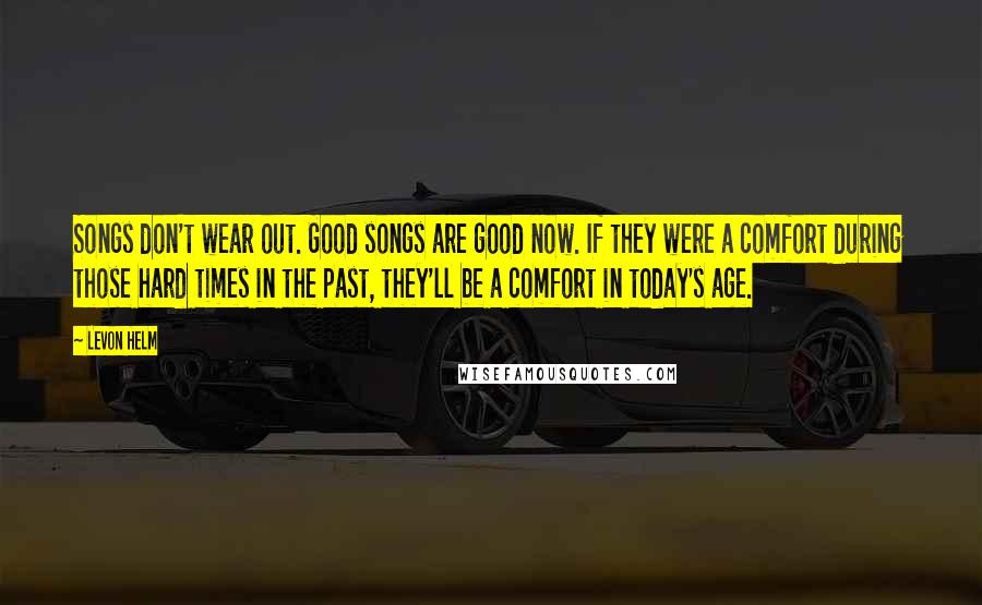 Levon Helm Quotes: Songs don't wear out. Good songs are good now. If they were a comfort during those hard times in the past, they'll be a comfort in today's age.