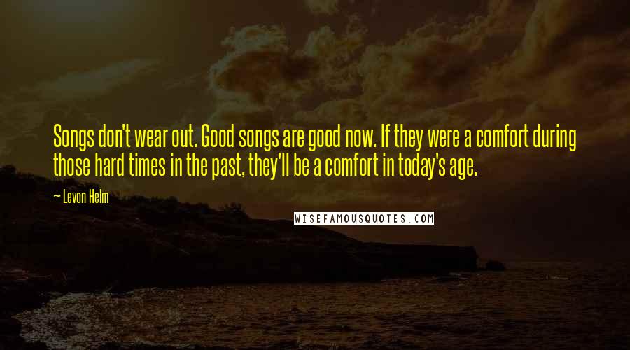 Levon Helm Quotes: Songs don't wear out. Good songs are good now. If they were a comfort during those hard times in the past, they'll be a comfort in today's age.