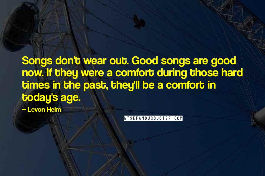 Levon Helm Quotes: Songs don't wear out. Good songs are good now. If they were a comfort during those hard times in the past, they'll be a comfort in today's age.