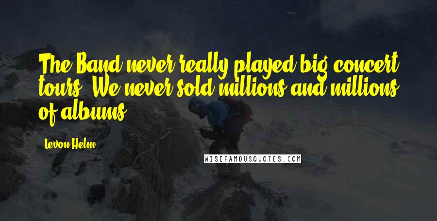 Levon Helm Quotes: The Band never really played big concert tours. We never sold millions and millions of albums.