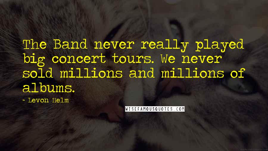 Levon Helm Quotes: The Band never really played big concert tours. We never sold millions and millions of albums.