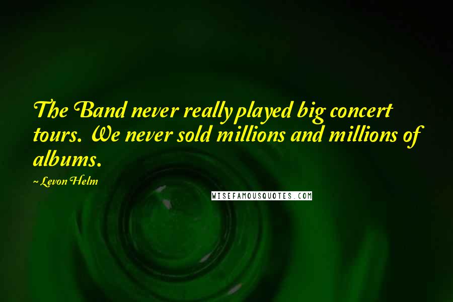 Levon Helm Quotes: The Band never really played big concert tours. We never sold millions and millions of albums.