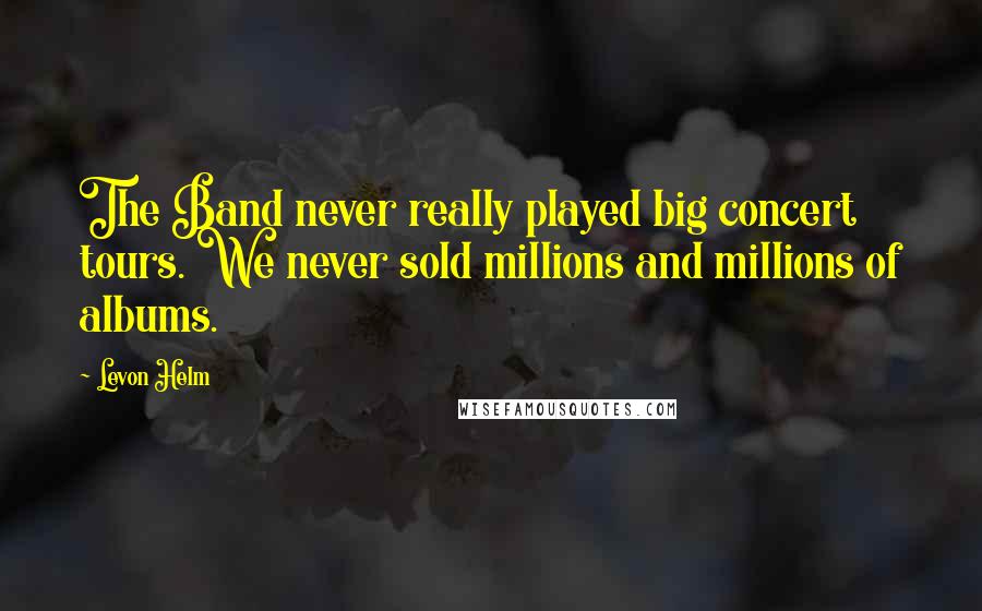 Levon Helm Quotes: The Band never really played big concert tours. We never sold millions and millions of albums.