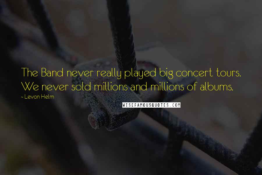 Levon Helm Quotes: The Band never really played big concert tours. We never sold millions and millions of albums.
