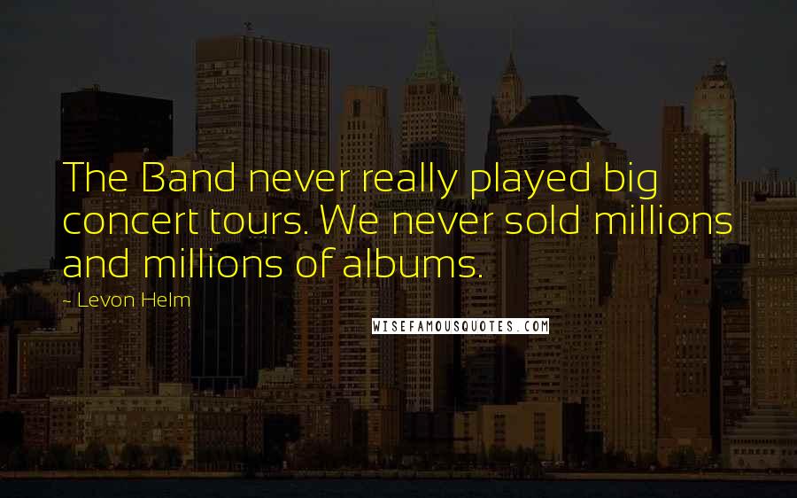 Levon Helm Quotes: The Band never really played big concert tours. We never sold millions and millions of albums.