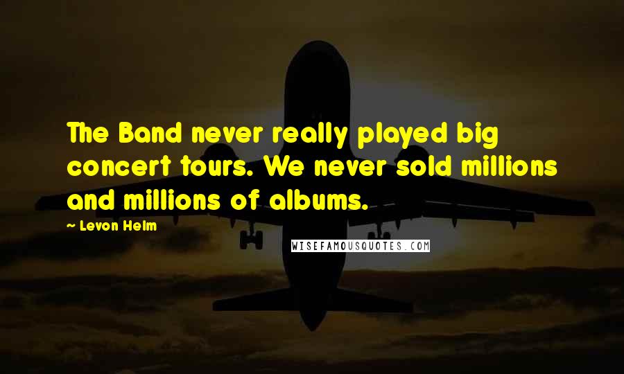 Levon Helm Quotes: The Band never really played big concert tours. We never sold millions and millions of albums.