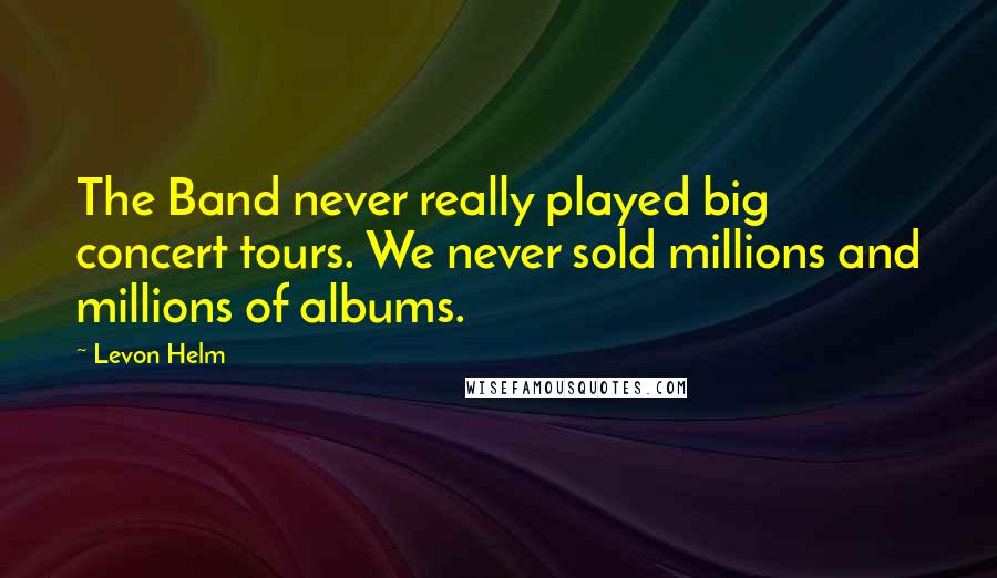 Levon Helm Quotes: The Band never really played big concert tours. We never sold millions and millions of albums.