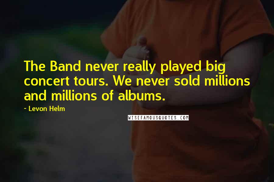Levon Helm Quotes: The Band never really played big concert tours. We never sold millions and millions of albums.