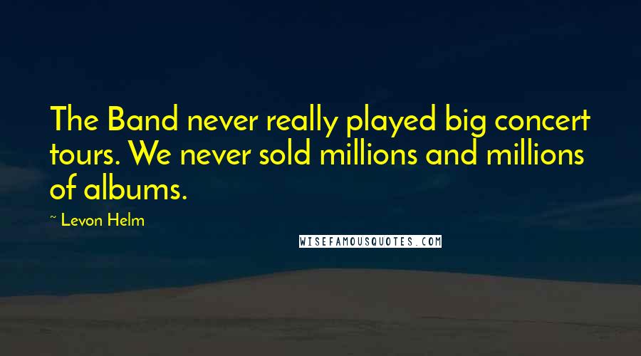 Levon Helm Quotes: The Band never really played big concert tours. We never sold millions and millions of albums.