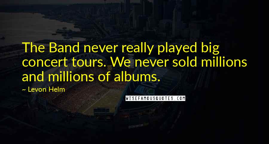 Levon Helm Quotes: The Band never really played big concert tours. We never sold millions and millions of albums.