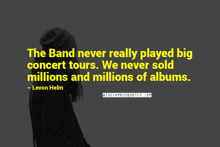 Levon Helm Quotes: The Band never really played big concert tours. We never sold millions and millions of albums.