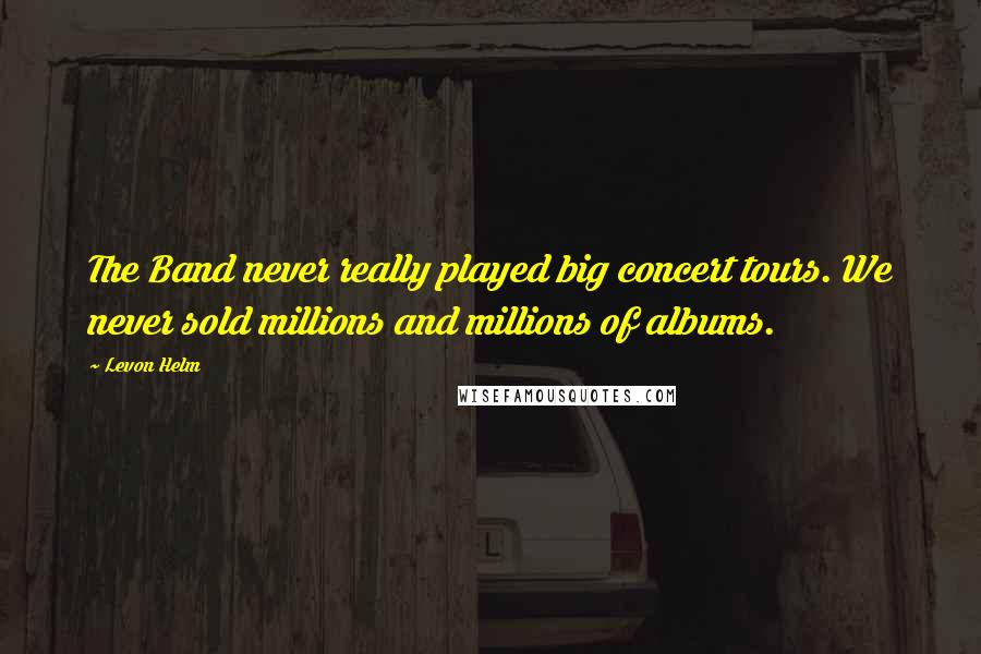Levon Helm Quotes: The Band never really played big concert tours. We never sold millions and millions of albums.