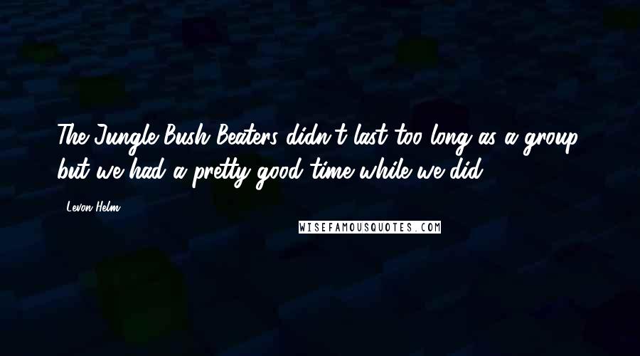 Levon Helm Quotes: The Jungle Bush Beaters didn't last too long as a group, but we had a pretty good time while we did.