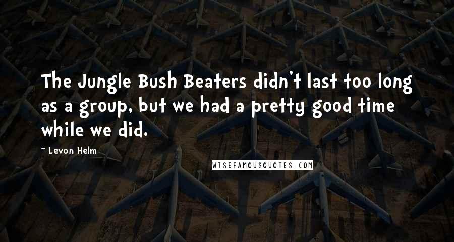 Levon Helm Quotes: The Jungle Bush Beaters didn't last too long as a group, but we had a pretty good time while we did.