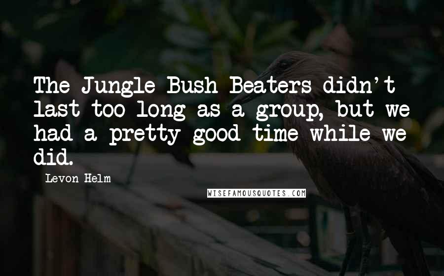 Levon Helm Quotes: The Jungle Bush Beaters didn't last too long as a group, but we had a pretty good time while we did.