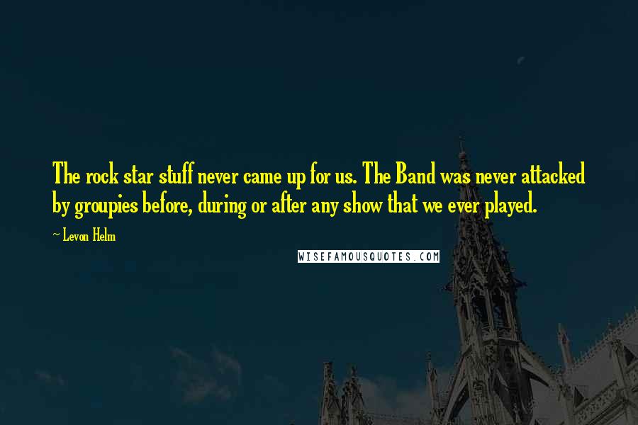 Levon Helm Quotes: The rock star stuff never came up for us. The Band was never attacked by groupies before, during or after any show that we ever played.
