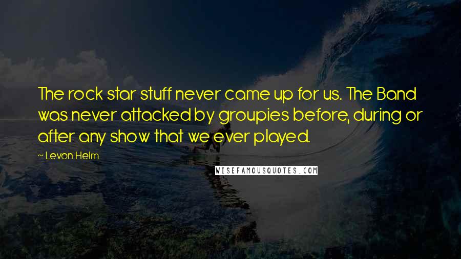 Levon Helm Quotes: The rock star stuff never came up for us. The Band was never attacked by groupies before, during or after any show that we ever played.