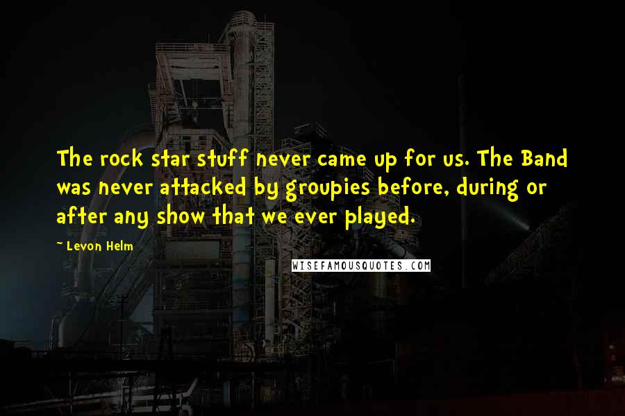 Levon Helm Quotes: The rock star stuff never came up for us. The Band was never attacked by groupies before, during or after any show that we ever played.