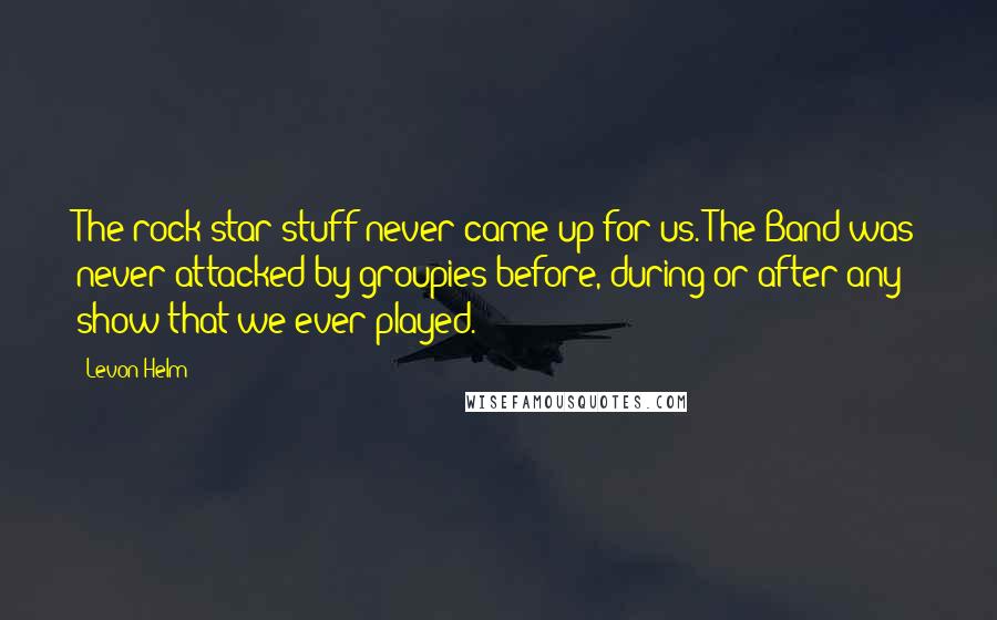 Levon Helm Quotes: The rock star stuff never came up for us. The Band was never attacked by groupies before, during or after any show that we ever played.