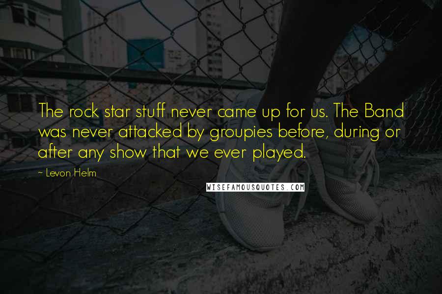 Levon Helm Quotes: The rock star stuff never came up for us. The Band was never attacked by groupies before, during or after any show that we ever played.