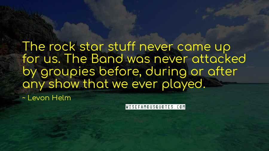 Levon Helm Quotes: The rock star stuff never came up for us. The Band was never attacked by groupies before, during or after any show that we ever played.