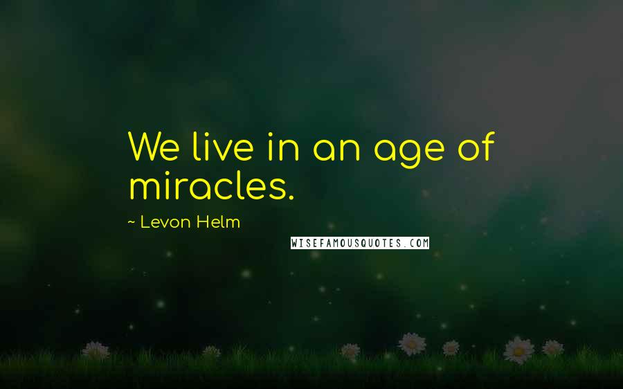 Levon Helm Quotes: We live in an age of miracles.