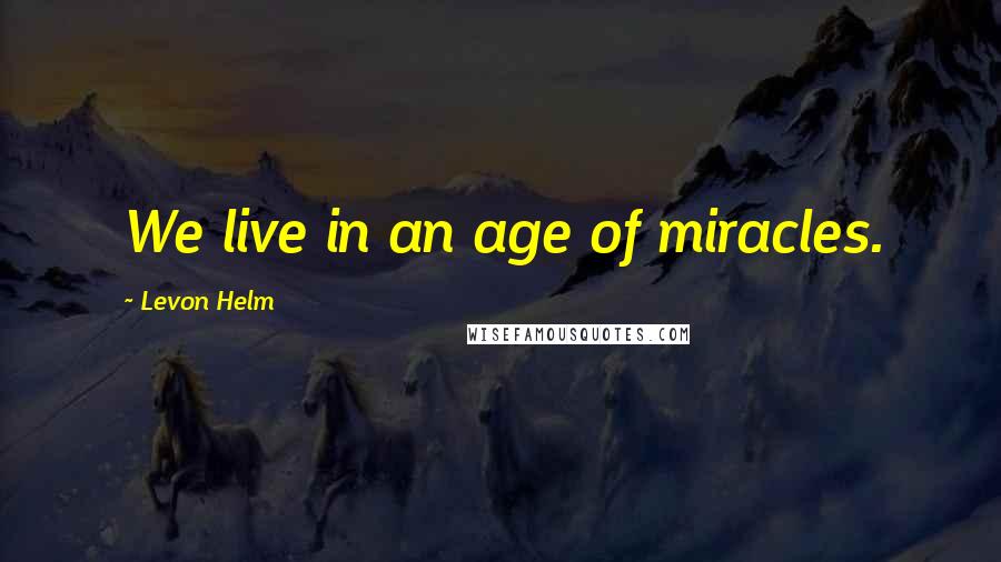 Levon Helm Quotes: We live in an age of miracles.