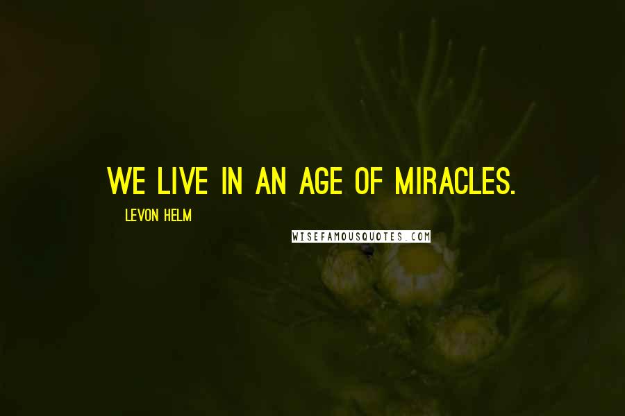 Levon Helm Quotes: We live in an age of miracles.