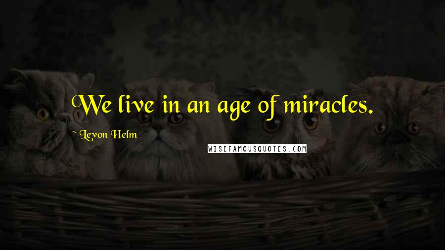 Levon Helm Quotes: We live in an age of miracles.