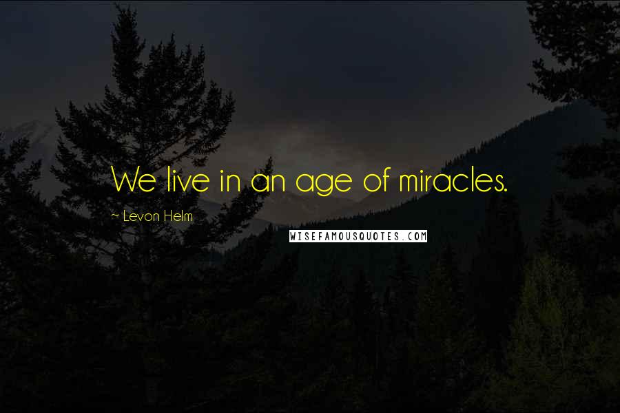 Levon Helm Quotes: We live in an age of miracles.