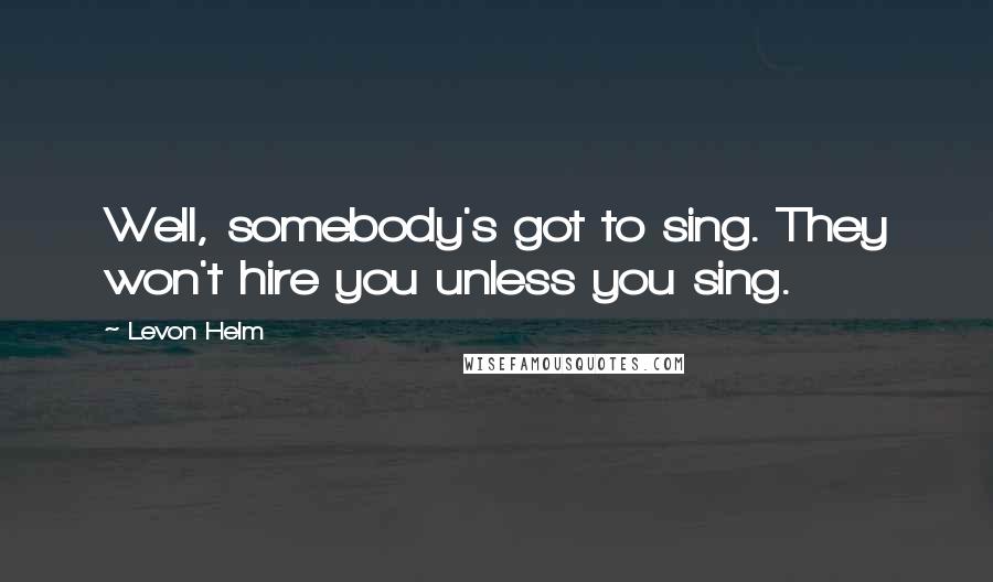 Levon Helm Quotes: Well, somebody's got to sing. They won't hire you unless you sing.