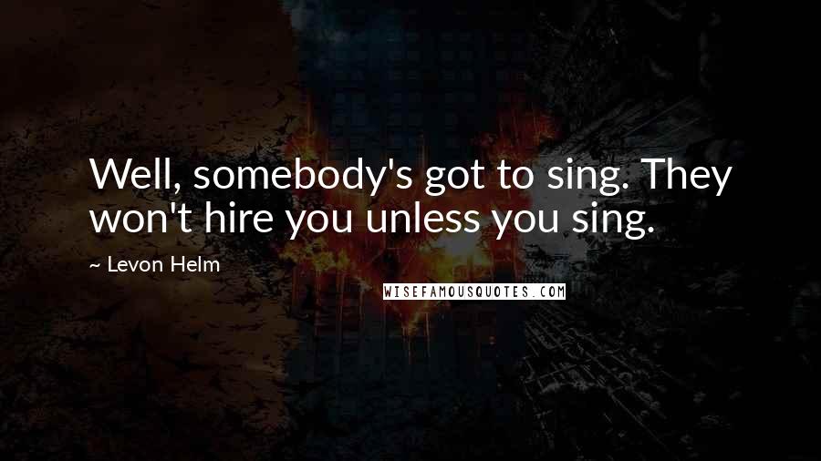 Levon Helm Quotes: Well, somebody's got to sing. They won't hire you unless you sing.