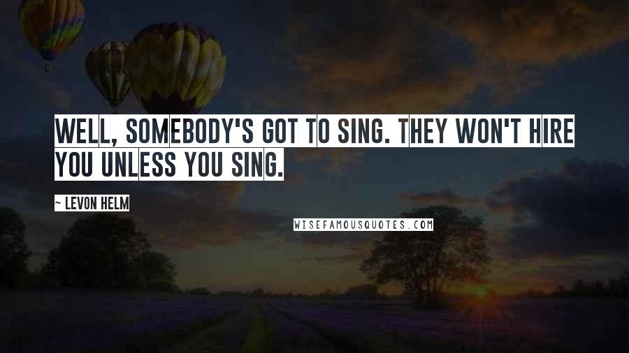 Levon Helm Quotes: Well, somebody's got to sing. They won't hire you unless you sing.