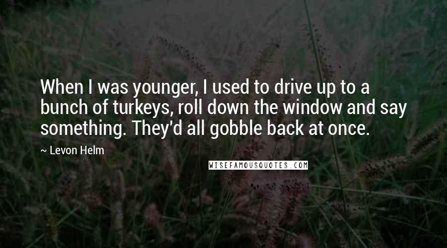 Levon Helm Quotes: When I was younger, I used to drive up to a bunch of turkeys, roll down the window and say something. They'd all gobble back at once.