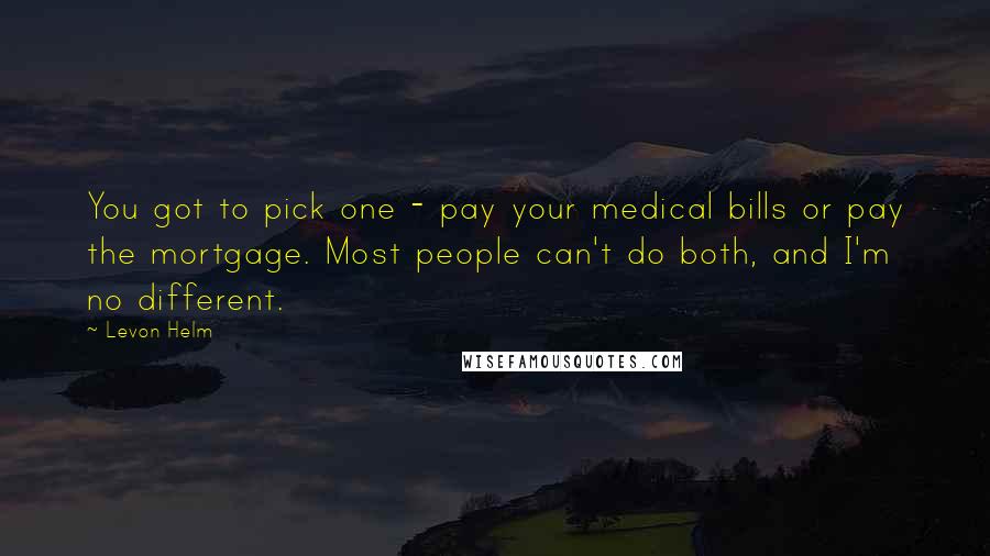 Levon Helm Quotes: You got to pick one - pay your medical bills or pay the mortgage. Most people can't do both, and I'm no different.