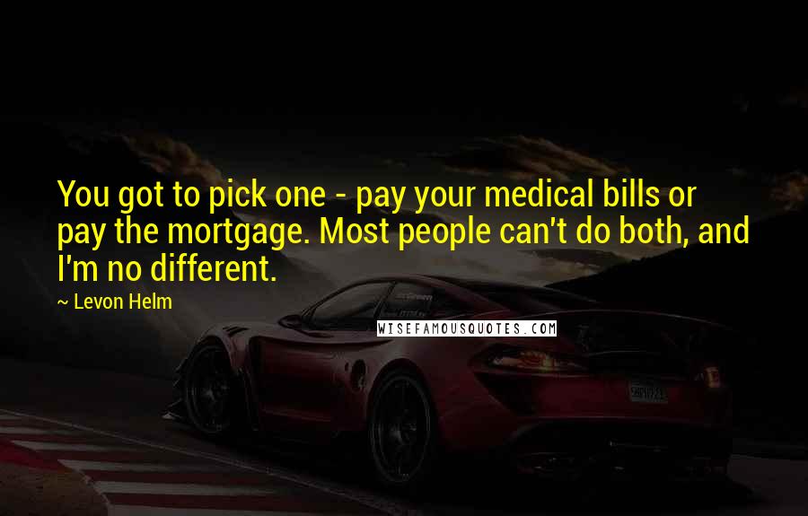 Levon Helm Quotes: You got to pick one - pay your medical bills or pay the mortgage. Most people can't do both, and I'm no different.